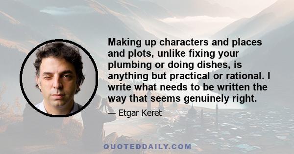 Making up characters and places and plots, unlike fixing your plumbing or doing dishes, is anything but practical or rational. I write what needs to be written the way that seems genuinely right.