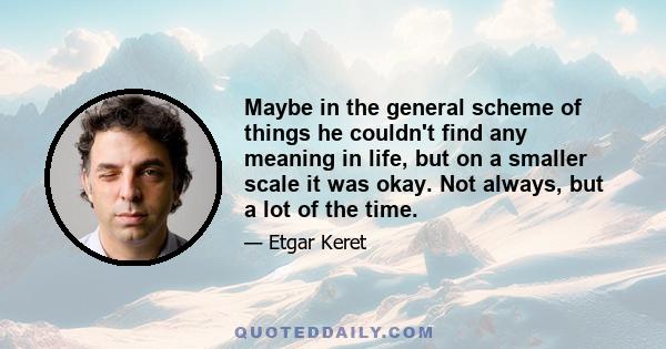 Maybe in the general scheme of things he couldn't find any meaning in life, but on a smaller scale it was okay. Not always, but a lot of the time.