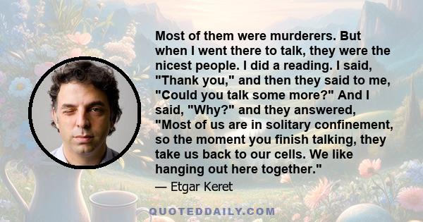 Most of them were murderers. But when I went there to talk, they were the nicest people. I did a reading. I said, Thank you, and then they said to me, Could you talk some more? And I said, Why? and they answered, Most