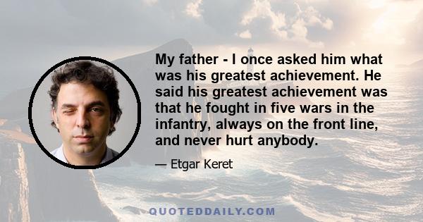 My father - I once asked him what was his greatest achievement. He said his greatest achievement was that he fought in five wars in the infantry, always on the front line, and never hurt anybody.