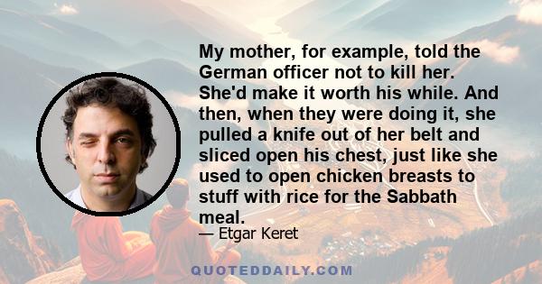 My mother, for example, told the German officer not to kill her. She'd make it worth his while. And then, when they were doing it, she pulled a knife out of her belt and sliced open his chest, just like she used to open 