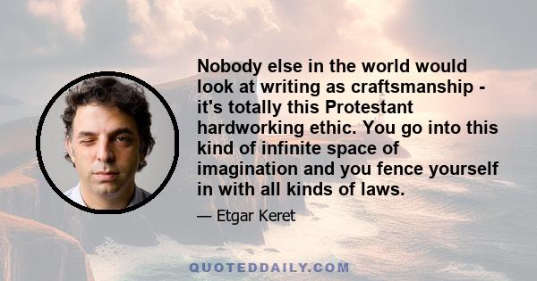 Nobody else in the world would look at writing as craftsmanship - it's totally this Protestant hardworking ethic. You go into this kind of infinite space of imagination and you fence yourself in with all kinds of laws.