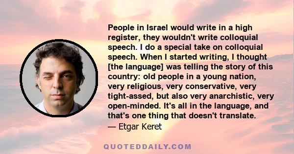 People in Israel would write in a high register, they wouldn't write colloquial speech. I do a special take on colloquial speech. When I started writing, I thought [the language] was telling the story of this country: