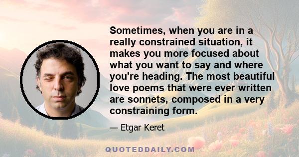 Sometimes, when you are in a really constrained situation, it makes you more focused about what you want to say and where you're heading. The most beautiful love poems that were ever written are sonnets, composed in a