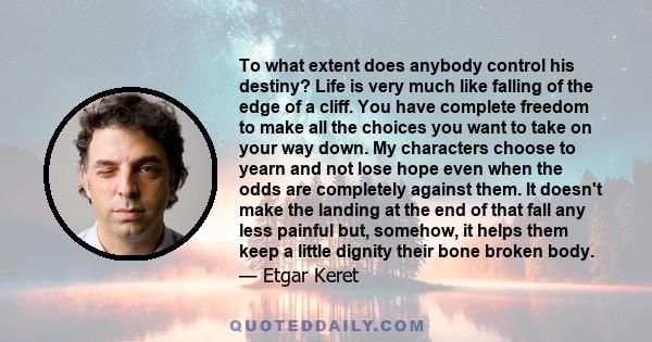 To what extent does anybody control his destiny? Life is very much like falling of the edge of a cliff. You have complete freedom to make all the choices you want to take on your way down. My characters choose to yearn