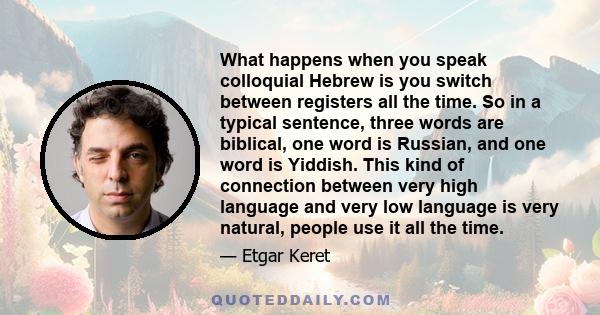 What happens when you speak colloquial Hebrew is you switch between registers all the time. So in a typical sentence, three words are biblical, one word is Russian, and one word is Yiddish. This kind of connection