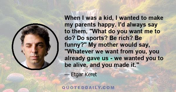 When I was a kid, I wanted to make my parents happy. I'd always say to them, What do you want me to do? Do sports? Be rich? Be funny? My mother would say, Whatever we want from you, you already gave us - we wanted you