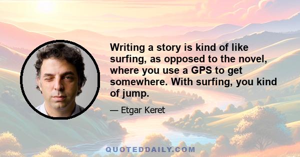 Writing a story is kind of like surfing, as opposed to the novel, where you use a GPS to get somewhere. With surfing, you kind of jump.