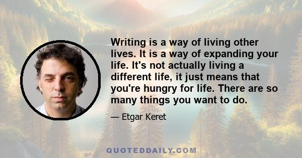 Writing is a way of living other lives. It is a way of expanding your life. It's not actually living a different life, it just means that you're hungry for life. There are so many things you want to do.