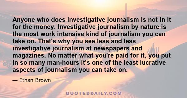 Anyone who does investigative journalism is not in it for the money. Investigative journalism by nature is the most work intensive kind of journalism you can take on. That's why you see less and less investigative