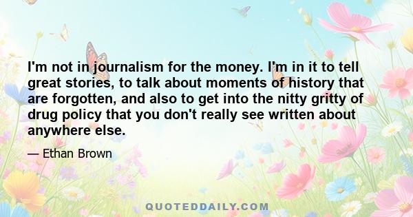 I'm not in journalism for the money. I'm in it to tell great stories, to talk about moments of history that are forgotten, and also to get into the nitty gritty of drug policy that you don't really see written about