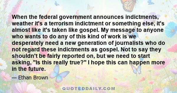 When the federal government announces indictments, weather it's a terrorism indictment or something else, it's almost like it's taken like gospel. My message to anyone who wants to do any of this kind of work is we