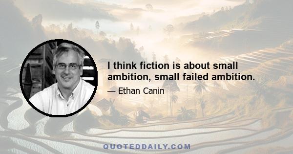 I think fiction is about small ambition, small failed ambition.