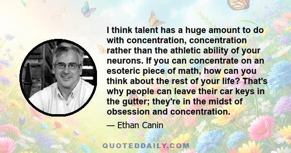 I think talent has a huge amount to do with concentration, concentration rather than the athletic ability of your neurons. If you can concentrate on an esoteric piece of math, how can you think about the rest of your