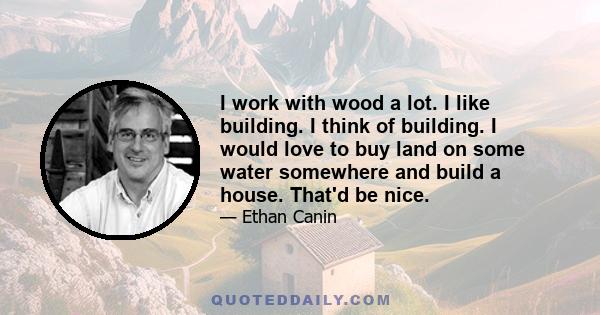 I work with wood a lot. I like building. I think of building. I would love to buy land on some water somewhere and build a house. That'd be nice.