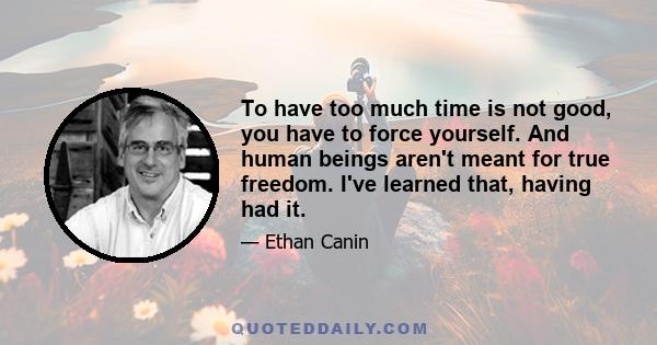 To have too much time is not good, you have to force yourself. And human beings aren't meant for true freedom. I've learned that, having had it.