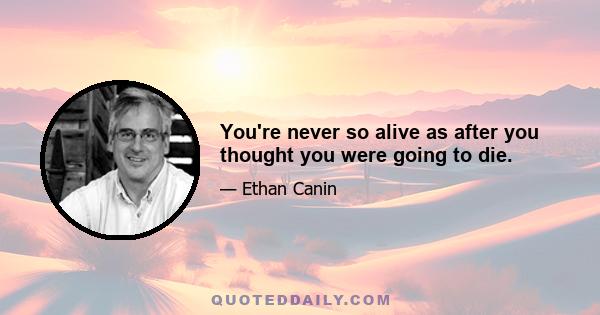 You're never so alive as after you thought you were going to die.