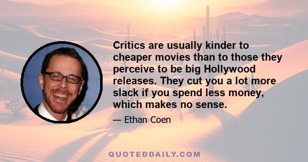 Critics are usually kinder to cheaper movies than to those they perceive to be big Hollywood releases. They cut you a lot more slack if you spend less money, which makes no sense.