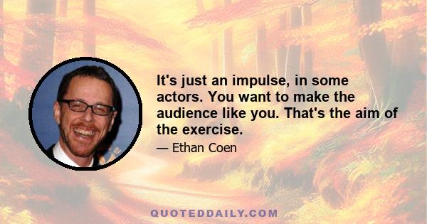 It's just an impulse, in some actors. You want to make the audience like you. That's the aim of the exercise.