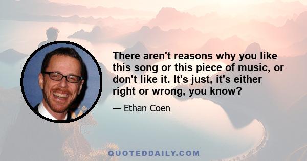 There aren't reasons why you like this song or this piece of music, or don't like it. It's just, it's either right or wrong, you know?