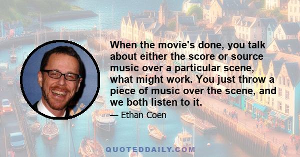 When the movie's done, you talk about either the score or source music over a particular scene, what might work. You just throw a piece of music over the scene, and we both listen to it.