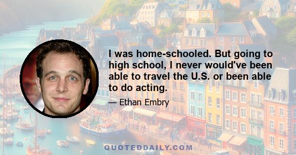 I was home-schooled. But going to high school, I never would've been able to travel the U.S. or been able to do acting.