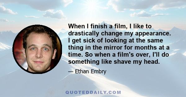 When I finish a film, I like to drastically change my appearance. I get sick of looking at the same thing in the mirror for months at a time. So when a film's over, I'll do something like shave my head.