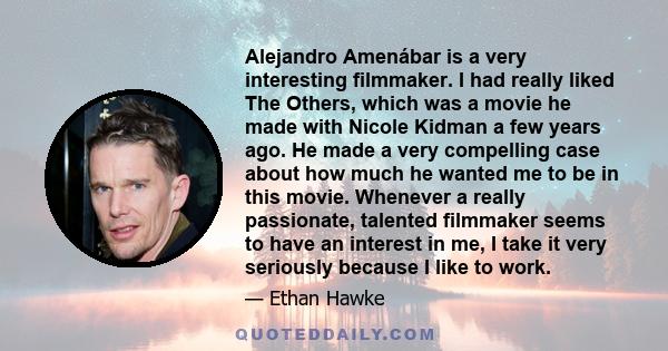 Alejandro Amenábar is a very interesting filmmaker. I had really liked The Others, which was a movie he made with Nicole Kidman a few years ago. He made a very compelling case about how much he wanted me to be in this