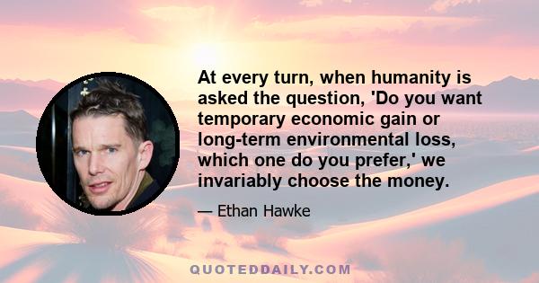 At every turn, when humanity is asked the question, 'Do you want temporary economic gain or long-term environmental loss, which one do you prefer,' we invariably choose the money.