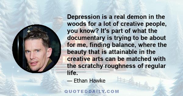 Depression is a real demon in the woods for a lot of creative people, you know? It's part of what the documentary is trying to be about for me, finding balance, where the beauty that is attainable in the creative arts