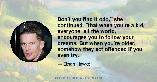 Don't you find it odd, she continued, that when you're a kid, everyone, all the world, encourages you to follow your dreams. But when you're older, somehow they act offended if you even try.