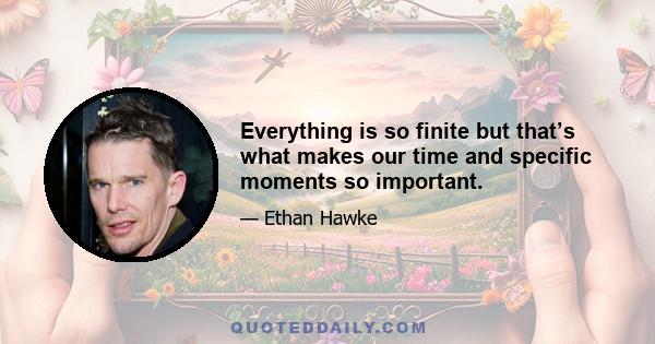 Everything is so finite but that’s what makes our time and specific moments so important.