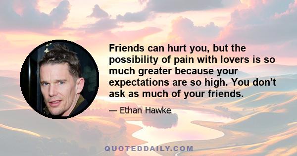 Friends can hurt you, but the possibility of pain with lovers is so much greater because your expectations are so high. You don't ask as much of your friends.