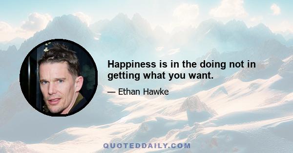 Happiness is in the doing not in getting what you want.