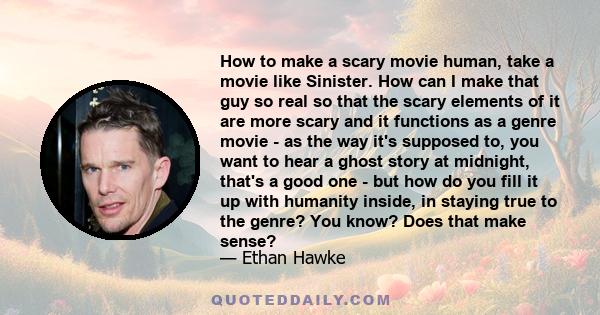 How to make a scary movie human, take a movie like Sinister. How can I make that guy so real so that the scary elements of it are more scary and it functions as a genre movie - as the way it's supposed to, you want to