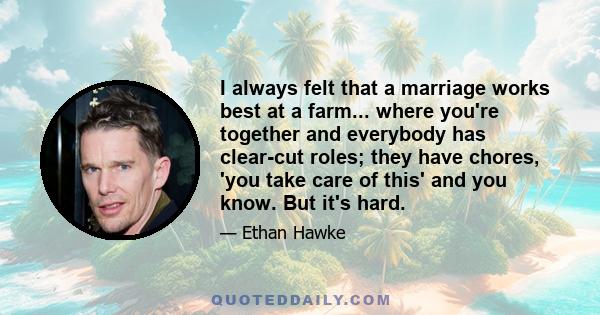 I always felt that a marriage works best at a farm... where you're together and everybody has clear-cut roles; they have chores, 'you take care of this' and you know. But it's hard.