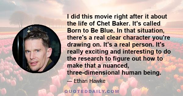 I did this movie right after it about the life of Chet Baker. It's called Born to Be Blue. In that situation, there's a real clear character you're drawing on. It's a real person. It's really exciting and interesting to 