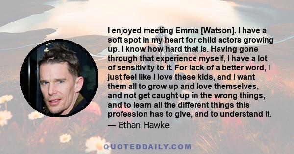 I enjoyed meeting Emma [Watson]. I have a soft spot in my heart for child actors growing up. I know how hard that is. Having gone through that experience myself, I have a lot of sensitivity to it. For lack of a better