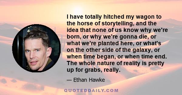 I have totally hitched my wagon to the horse of storytelling, and the idea that none of us know why we're born, or why we're gonna die, or what we're planted here, or what's on the other side of the galaxy, or when time 