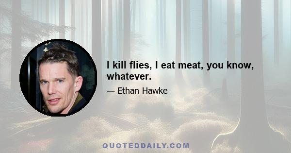 I kill flies, I eat meat, you know, whatever.