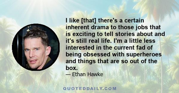 I like [that] there's a certain inherent drama to those jobs that is exciting to tell stories about and it's still real life. I'm a little less interested in the current fad of being obsessed with superheroes and things 