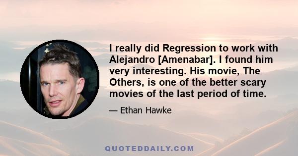 I really did Regression to work with Alejandro [Amenabar]. I found him very interesting. His movie, The Others, is one of the better scary movies of the last period of time.