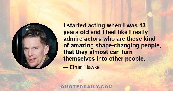 I started acting when I was 13 years old and I feel like I really admire actors who are these kind of amazing shape-changing people, that they almost can turn themselves into other people.