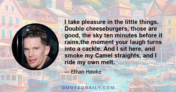 I take pleasure in the little things. Double cheeseburgers, those are good, the sky ten minutes before it rains,the moment your laugh turns into a cackle. And I sit here, and smoke my Camel straights, and I ride my own