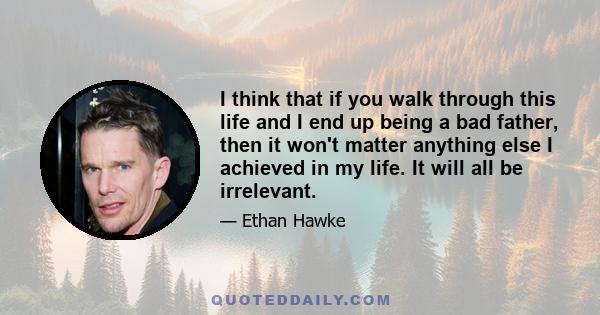 I think that if you walk through this life and I end up being a bad father, then it won't matter anything else I achieved in my life. It will all be irrelevant.