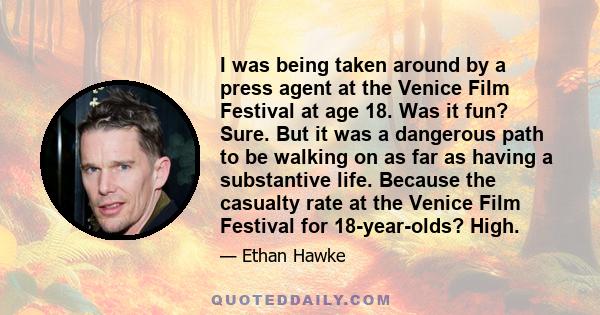 I was being taken around by a press agent at the Venice Film Festival at age 18. Was it fun? Sure. But it was a dangerous path to be walking on as far as having a substantive life. Because the casualty rate at the