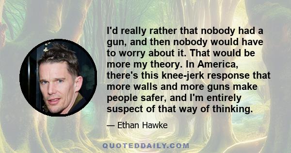 I'd really rather that nobody had a gun, and then nobody would have to worry about it. That would be more my theory. In America, there's this knee-jerk response that more walls and more guns make people safer, and I'm