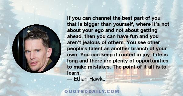 If you can channel the best part of you that is bigger than yourself, where it’s not about your ego and not about getting ahead, then you can have fun and you aren’t jealous of others. You see other people's talent as