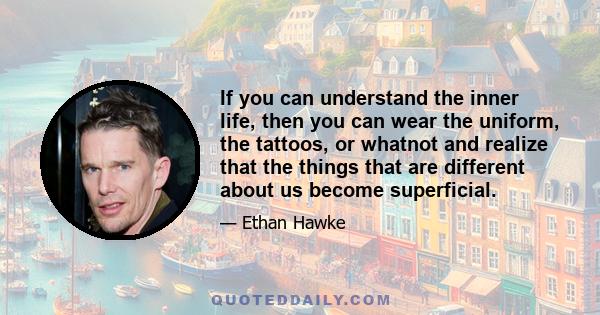 If you can understand the inner life, then you can wear the uniform, the tattoos, or whatnot and realize that the things that are different about us become superficial.