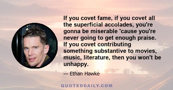 If you covet fame, if you covet all the superficial accolades, you're gonna be miserable 'cause you're never going to get enough praise. If you covet contributing something substantive to movies, music, literature, then 